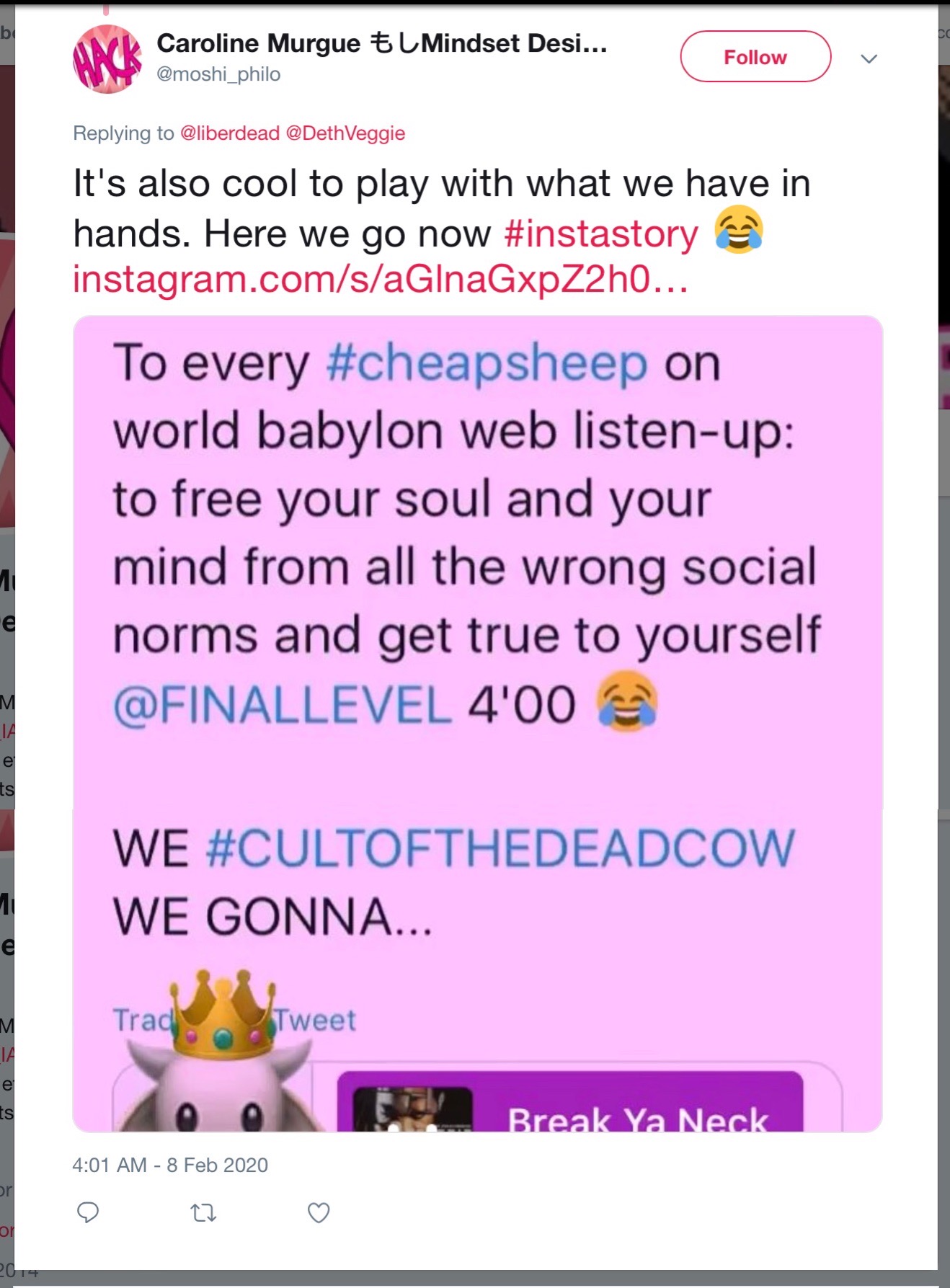 8 Feb 2020 tweet from @moshi_philo: It's also cool to play with what we have in hands. Here we go now #instastory; and then a quote tweet: To every #cheapsheep on world babylon web listen-up: to free your soul and your mind from all the wrong social norms and get true to yourself @FINALLEVEL 4'00 WE #CULTOFTHEDEADCOW WE GONNA... [Break Ya Neck]
